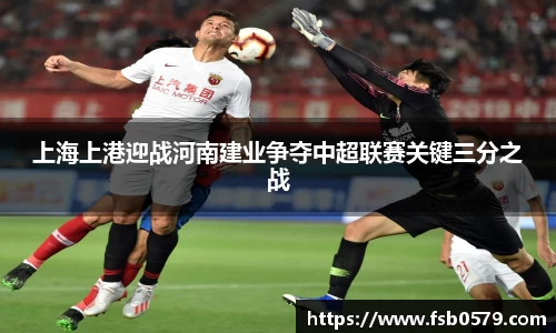 上海上港迎战河南建业争夺中超联赛关键三分之战