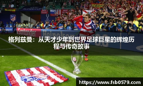 格列兹曼：从天才少年到世界足球巨星的辉煌历程与传奇故事